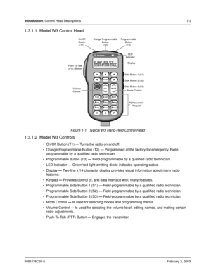 Page 436881076C20-EFebruary 3, 2003
Introduction: Control Head Descriptions1-3
1.3.1.1  Model W3 Control Head
Figure 1-1.  Typical W3 Hand-Held Control Head
1.3.1.2  Model W3 Controls
 On/Off Button (T1) — Turns the radio on and off.
 Orange Programmable Button (T2) — Programmed at the factory for emergency. Field-
programmable by a qualified radio technician.
 Programmable Button (T3) — Field-programmable by a qualified radio technician.
 LED Indicator — Green/red light-emitting diode indicates operating...