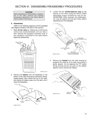 Page 27A. Disassembly
(Refer to the following diagrams and the exploded
view diagram located in the back of this manual.)
1.Turn off the radioby rotating the on/off/volume
control fully counterclockwise until you hear a
click. Remove the accessory connector cover or
any accessory connected to the radio before
beginning disassembly.
2. Remove the batteryfrom the baseplate on the
bottom of the radio housing by pushing the spring-
loaded battery latch toward the top of the radio,
and sliding the battery away from...