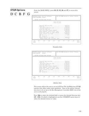 Page 117115
OTAR OptionsFrom the MAIN MENU, press F4, F3, F2, F6 and F7 to access this 
screen.
Portables Only
Mobiles Only
This screen allows the user to set up all Over-The-Air Rekeying (OTAR) 
options that affect radio wide operation.  Some of the options selected 
may have to be set up at the Key Management Controller (KMC) site if they 
are to work properly.
Press Ta b to select the desired ﬁeld, or press the desired function key 
(F1 - F10). If a ﬁeld is highlighted, use the UP/DOWN arrow keys to 
select...