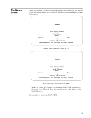 Page 17 
15 
The Banner 
Screen
 
When the program has been successfully loaded in your computer, you will see 
a BANNER screen like the one below with the Motorola logo and RSS copyright 
information. 
Banner Screen for Mobile Version of RSS
Banner Screen for Portable Version of RSS
Note: The Version and Date are not shown on the BANNER screen above.
However, your RSS will show the actual version and date on the
BANNER screen.
Press any key to access the MAIN MENU....