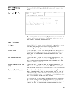 Page 169167
PTT-ID Display 
OptionsFrom the MAIN MENU, press F4, F3, F6 and then F7 to access this 
screen.
This screen permits modiﬁcations to display options to customize the 
radio to speciﬁc user applications. The features and options shown 
here apply to all systems and personalities. 
Field Deﬁnitions
ID DisplayUse the UP/DOWN arrows to enable/disable ID Display. If this feature 
is enabled, alphanumeric text (ID) uniquely identifying the 
transmitting radio will appear on the radio display.
Scan ID...