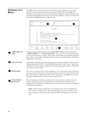 Page 1816
Anatomy of a 
MenuThe RSS consists of several multi-level menus that will take you to screens 
where you can change the choice or value of a ﬁeld. The only difference 
between a menu and a screen is nature of the information that appears in the 
working area (marked by the letter C in the ﬁgure below). A menu or screen has 
four areas, labelled below as A, B, C and D.
 RSS Location ID 
AreaIn this area you will ﬁnd the words “MOTOROLA Radio Service Software”, 
“ASTRO MOBILE” or “ASTRO PORTABLE”, and a...