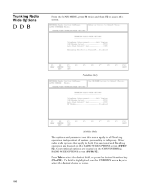 Page 188186
Trunking Radio 
Wide OptionsFrom the MAIN MENU, press F4 twice and then F2 to access this 
screen.
Portables Only
Mobiles Only
The options and parameters on this menu apply to all Trunking 
operation independent of system, personality or talkgroup. Other 
radio wide options that apply to both Conventional and Trunking 
operation are located on the RADIO WIDE OPTIONS screen (F4/F3/
F2). Conventional options are located on the CONVENTIONAL 
RADIO WIDE OPTIONS screen (F4/F6/F2).
Press Ta b to select the...