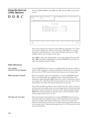 Page 194192
Voice-On-Control 
(VOC) OptionsFrom the MAIN MENU, press F4 twice, F2 and then F3 to access this 
screen.
This screen deﬁnes the necessary data ﬁelds for operation on a Voice-
on-Control capable site. When a site enters VOC Mode, its control 
channel is surrendered for a voice call. All radios that are not VOC 
capable will go out of range at that time.
Press Ta b to select the desired ﬁeld, or press the desired function key 
(F1 - F10). If a ﬁeld is highlighted, use the UP/DOWN arrow keys to 
select...