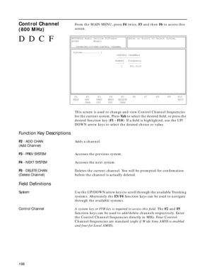 Page 200198
Control Channel 
(800 MHz) From the MAIN MENU, press F4 twice, F3 and then F6 to access this 
screen. 
This screen is used to change and view Control Channel frequencies 
for the current system. Press Ta b to select the desired ﬁeld, or press the 
desired function key (F1 - F10). If a ﬁeld is highlighted, use the UP/
DOWN arrow keys to select the desired choice or value.
Function Key Descriptions
F2 - ADD CHAN
(Add Channel)Adds a channel.
F3 - PREV SYSTEMAccesses the previous system.
F4 - NEXT...