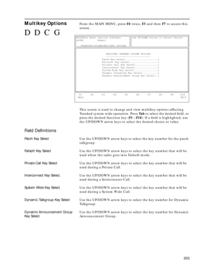 Page 205203
Multikey OptionsFrom the MAIN MENU, press F4 twice, F3 and then F7 to access this 
screen.
This screen is used to change and view multikey options affecting 
Trunked system wide operation. Press Ta b to select the desired ﬁeld, or 
press the desired function key (F1 - F10). If a ﬁeld is highlighted, use 
the UP/DOWN arrow keys to select the desired choice or value.
Field Deﬁnitions
Patch Key SelectUse the UP/DOWN arrow keys to select the key number for the patch 
talkgroup.
Failsoft Key SelectUse the...