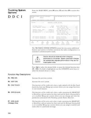 Page 208206
Trunking System 
OptionsFrom the MAIN MENU, press F4 twice, F3 and then F9 to access this 
screen.
The TRUNKING SYSTEM OPTIONS screen lets you access additional 
features and options to further customize the radio conﬁguration to a 
customer’s communication needs.
Press Ta b to select the desired ﬁeld, or press the desired function key 
(F1 - F10). If a ﬁeld is highlighted, use the UP/DOWN arrow keys to 
select the desired choice or value.
Function Key Descriptions
F3 - PREV SYSAccesses the previous...