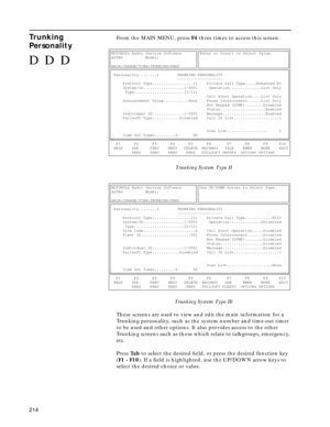 Page 216214
Trunking 
PersonalityFrom the MAIN MENU, press F4 three times to access this screen.
Trunking System Type II
Trunking System Type IIi
These screens are used to view and edit the main information for a 
Trunking personality, such as the system number and time-out timer 
to be used and other options. It also provides access to the other 
Trunking screens such as those which relate to talkgroups, emergency, 
etc.
Press Ta b to select the desired ﬁeld, or press the desired function key 
(F1 - F10). If a...