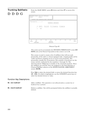 Page 224222
Trunking SubﬂeetsFrom the MAIN MENU, press F4 thrice and then F7 to access this 
screen.
Protocol Type IIi
This screen can be accessed from the TRUNKING PERSONALITY screen (F4/
F4/F4) only if the Protocol Type ﬁeld on that screen is set to IIi.
This screen is used to create a list of subﬂeets that will use each 
personality. If the radio is a Secure-equipped radio, strapping ﬁelds will be 
visible and Secure strapping can be set up for each personality. The 
personality usually has 16 positions (the...