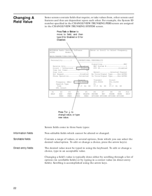 Page 2422
Changing A 
Field ValueSome screens contain ﬁelds that require, or take values from, other screens and 
features and thus are dependent upon each other. For example, the System ID 
number speciﬁed in the CHANGE/VIEW:TRUNKING:PERS screen are assigned 
in the CHANGE/VIEW:TRUNKING:SYSTEM screen.
Screen ﬁelds come in three basic types:
Information ﬁeldsNon-editable ﬁelds which cannot be altered or changed.
Scrollable ﬁeldsContain a range of values, or several options, from which you can select the...