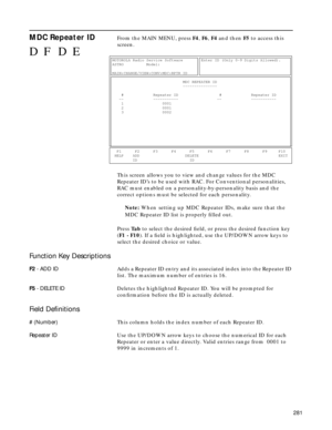 Page 283281
MDC Repeater IDFrom the MAIN MENU, press F4, F6, F4 and then F5 to access this 
screen.
This screen allows you to view and change values for the MDC 
Repeater ID’s to be used with RAC. For Conventional personalities, 
RAC must enabled on a personality-by-personality basis and the 
correct options must be selected for each personality.
Note: When setting up MDC Repeater IDs, make sure that the
MDC Repeater ID list is properly ﬁlled out.
Press Ta b to select the desired ﬁeld, or press the desired...