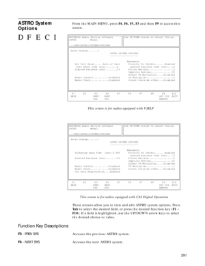 Page 293291
ASTRO System 
OptionsFrom the MAIN MENU, press F4, F6, F5, F3 and then F9 to access this 
screen.
                This screen is for radios equipped with VSELP
        This screen is for radios equipped with CAI Digital Operation
These screens allow you to view and edit ASTRO system options. Press 
Ta b to select the desired ﬁeld, or press the desired function key (F1 - 
F10). If a ﬁeld is highlighted, use the UP/DOWN arrow keys to select 
the desired choice or value.
Function Key Descriptions
F3 -...