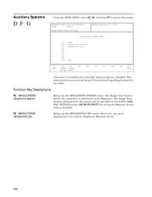 Page 306304
Auxiliary SystemsFrom the MAIN MENU, press F4, F6, and then F7 to access this screen.
This menu is available only if the RAC Software Option is Enabled. This 
menu permits access to advanced Conventional signalling features for 
the radio.
Function Key Descriptions
F2 - SINGLE SYSTEM
(Singletone System)Brings up the SINGLETONE SYSTEM screen. The Single Tone feature 
allows the capability to selectively access Repeaters. The Single Tone 
Systems deﬁned from this screen can be speciﬁed in the CONV PERS...