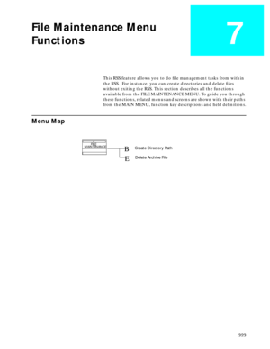 Page 325 
323 
File Maintenance Menu
Functions
 
7
 
This RSS feature allows you to do ﬁle management tasks from within 
the RSS.  For instance, you can create directories and delete ﬁles 
without exiting the RSS. This section describes all the functions 
available from the FILE MAINTENANCE MENU. To guide you through 
these functions, related menus and screens are shown with their paths 
from the MAIN MENU, function key descriptions and ﬁeld deﬁnitions. 
Menu Map
FILE 
MAINTENANCECreate Directory Path
Delete...