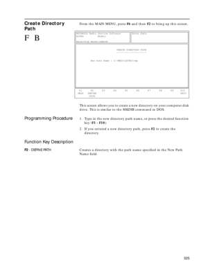 Page 327 
325 
Create Directory 
Path
 
From the MAIN MENU, press   
F6  
 and then   
F2  
 to bring up this screen.
This screen allows you to create a new directory on your computer disk 
drive. This is similar to the MKDIR command in DOS. 
Programming Procedure
 
1. Type in the new directory path name, or press the desired function 
key (  
F1 - F10  
).
2. If you entered a new directory path, press   
F2  
 to create the 
directory. 
Function Key Description
 
F2 
 - DEFINE PATH 
Creates a directory with the...