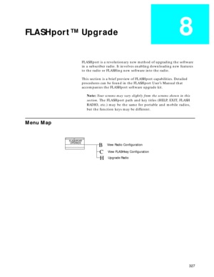 Page 329 
327 
FLASHport™ Upgrade
 
8
 
FLASHport is a revolutionary new method of upgrading the software 
in a subscriber radio. It involves enabling downloading new features 
to the radio or FLASHing new software into the radio.
This section is a brief preview of FLASHport capabilities. Detailed 
procedures can be found in the FLASHport User’s Manual that 
accompanies the FLASHport software upgrade kit.  
Note:   
Your screens may vary slightly from the screens shown in this
section.  
 The FLASHport path and...