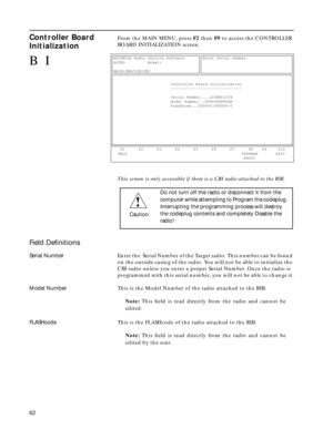 Page 64 
62 
Controller Board 
Initialization
 
From the MAIN MENU, press  
F2  
 then   
F9  
 to access the CONTROLLER 
BOARD INITIALIZATION screen. 
This screen is only accessible if there is a CBI radio attached to the RIB 
. 
Field Deﬁnitions
 
Serial Number 
Enter the  Serial Number of the Target radio. This number can be found 
on the outside casing of the radio. You will not be able to initialize the 
CBI radio unless you enter a proper Serial Number. Once the radio is 
programmed with this serial...