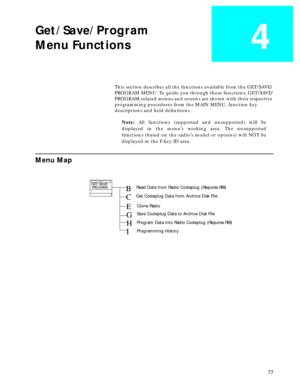 Page 79 
77 
Get/Save/Program
Menu Functions
 
4
 
This section describes all the functions available from the GET/SAVE/
PROGRAM MENU. To guide you through these functions, GET/SAVE/
PROGRAM-related menus and screens are shown with their respective 
programming procedures from the MAIN MENU, function key 
descriptions and ﬁeld deﬁnitions.  
Note:   
All functions (supported and unsupported) will be
displayed in the menu’s working area. The unsupported
functions (based on the radio’s model or options) will NOT...