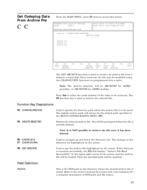 Page 83 
81 
Get Codeplug Data 
From Archive File
 
From the MAIN MENU, press  
F3  
 twice to access this screen.
The GET ARCHIVE function is used to retrieve an archive ﬁle from a 
diskette or hard disk. Once retrieved, the ﬁle may be modiﬁed using 
the CHANGE/VIEW functions or programmed into a radio. 
Note:  
The Archive directory will be ARCHIVEP for ASTRO
portables, or ARCHIVEM for ASTRO mobiles.
Press  
Ta b 
 to select the serial number of the radio to be retrieved. The  
F8 
 function key is used to...