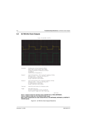 Page 139November 16, 20066881094C31-E
6-4Troubleshooting Waveforms: 32.768 kHz Clock Outputs
6.4 32.768 kHz Clock Outputs
Trace 1: Output at C313 (to real-time clock of GCAP II IC) or R543 (NNTN5567).
Trace 2: Output at U302, pin 2 (to Patriot IC CKIL input).
Note: These components are under shield SH102 on the NNTN4563, NNTN4819, & NNTN4717 
VOCON boards.
Figure 6-3.  32.768 kHz Clock Outputs Waveforms
MAEPF-27492-O 