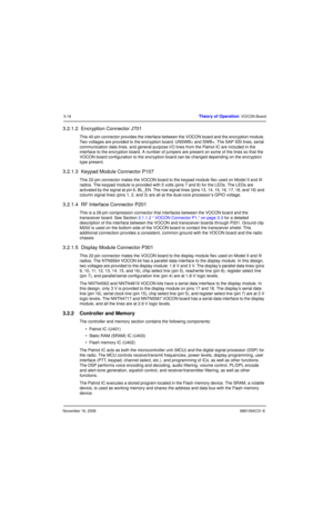 Page 57November 16, 20066881094C31-E
3-18Theory of Operation: VOCON Board
3.2.1.2  Encryption Connector J701
This 40-pin connector provides the interface between the VOCON board and the encryption module. 
Two voltages are provided to the encryption board: UNSWB+ and SWB+. The SAP SSI lines, serial 
communication data lines, and general-purpose I/O lines from the Patriot IC are included in the 
interface to the encryption board. A number of jumpers are present on some of the lines so that the 
VOCON board...
