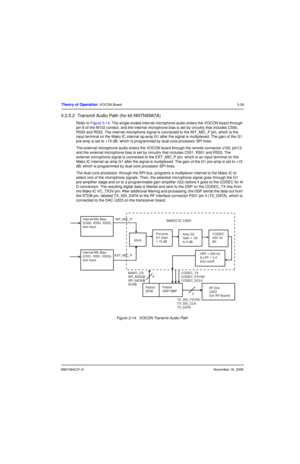 Page 786881094C31-ENovember 16, 2006
Theory of Operation: VOCON Board3-39
3.2.5.2  Transmit Audio Path (for kit NNTN5567A)
Refer to Figure 3-14. The single-ended internal microphone audio enters the VOCON board through 
pin 8 of the M102 contact, and the internal microphone bias is set by circuitry that includes C550, 
R550 and R552. The internal microphone signal is connected to the INT_MIC_P pin, which is the 
input terminal on the Mako IC internal op-amp G1 after the signal is multiplexed. The gain of the G1...