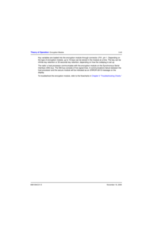 Page 826881094C31-ENovember 16, 2006
Theory of Operation: Encryption Module3-43
Key variables are loaded into the encryption module through connector J701, pin 1. Depending on 
the type of encryption module, up to 16 keys can be stored in the module at a time. The key can be 
infinite key retention or 30-seconds key retention, depending on how the codeplug is set up.
The radio s host processor communicates with the encryption module on the Synchronous Serial 
Interface (SSI) bus. The SSI bus consists of five...