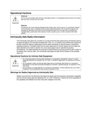 Page 11vii
Operational Cautions
Intrinsically Safe Radio Information
The Intrinsically safe approval unit refers to a product that has been approved as intrinsically safe by 
an approval agency (for example FM Approvals, CSA, UL, or Cenelec) and certifies that a particular 
product meets the Agencys applicable intrinsic safety standards for specific types of hazardous 
classified locations. A portable radio that has been approved for intrinsic safety will have Approval 
label attached to the radio to identify...
