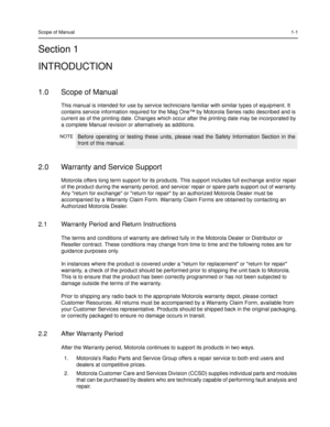 Page 15Scope of Manual1-1
Section 1
INTRODUCTION
1.0 Scope of Manual
This manual is intended for use by service technicians familiar with similar types of equipment. It 
contains service information required for the Mag One™ by Motorola Series radio described and is 
current as of the printing date. Changes which occur after the printing date may be incorporated by 
a complete Manual revision or alternatively as additions.
2.0 Warranty and Service Support
Motorola offers long term support for its products. This...