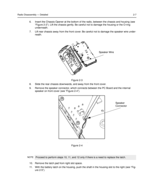 Page 25Radio Disassembly — Detailed2-7
6. Insert the Chassis Opener at the bottom of the radio, between the chassis and housing (see 
“Figure 2-2”). Lift the chassis gently. Be careful not to damage the housing or the O-ring 
underneath.
7. Lift rear chassis away from the front cover. Be careful not to damage the speaker wire under-
neath.
8. Slide the rear chassis downwards, and away from the front cover.
9. Remove the speaker connector, which connects between the PC Board and the internal 
speaker on front...