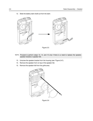 Page 262-8Radio Disassembly — Detailed
12.Slide the battery latch shaft out from the latch. 
13. Unscrew the speaker bracket from the housing (see “Figure 2-6”).
14. Remove the speaker from on top of the speaker felt.
15.Remove the speaker felt from the grille area.
Figure 2-5 
NOTEProceed to perform steps 13, 14, and 15 only if there is a need to replace the speaker, 
speaker bracket or speaker felt.
Figure 2-6  