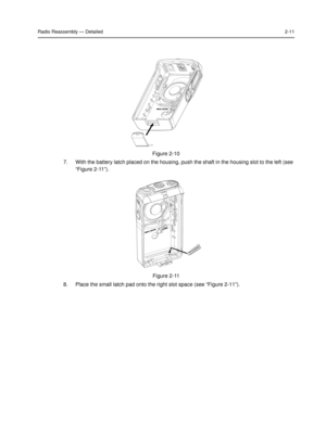 Page 29Radio Reassembly — Detailed2-11
7. With the battery latch placed on the housing, push the shaft in the housing slot to the left (see 
“Figure 2-11”). 
8. Place the small latch pad onto the right slot space (see “Figure 2-11”).
Figure 2-10 
Figure 2-11  