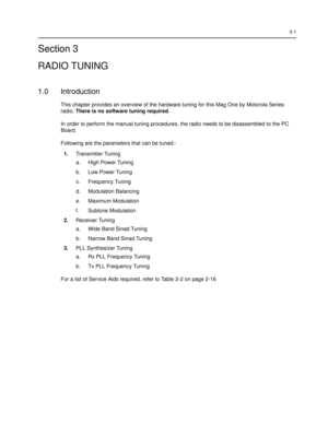Page 373-1
Section 3
RADIO TUNING
1.0 Introduction
This chapter provides an overview of the hardware tuning for this Mag One by Motorola Series 
radio. There is no software tuning required. 
In order to perform the manual tuning procedures, the radio needs to be disassembled to the PC 
Board. 
Following are the parameters that can be tuned:-
1.Transmitter Tuning
a. High Power Tuning 
b. Low Power Tuning
c. Frequency Tuning
d. Modulation Balancing
e. Maximum Modulation
f. Subtone Modulation
2.Receiver Tuning 
a....