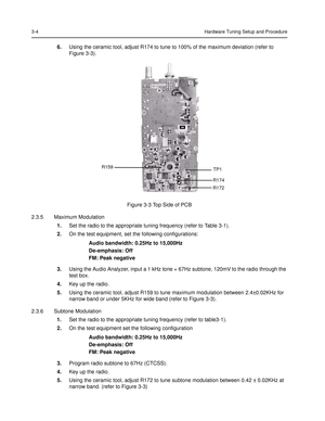 Page 403-4Hardware Tuning Setup and Procedure
6.Using the ceramic tool, adjust R174 to tune to 100% of the maximum deviation (refer to 
Figure 3-3).  
2.3.5 Maximum Modulation
1.Set the radio to the appropriate tuning frequency (refer to Table 3-1).
2.On the test equipment, set the following configurations:
Audio bandwidth: 0.25Hz to 15,000Hz
De-emphasis: Off
FM: Peak negative
3.Using the Audio Analyzer, input a 1 kHz tone + 67Hz subtone, 120mV to the radio through the 
test box.
4.Key up the radio. 
5.Using...