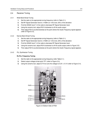 Page 41Hardware Tuning Setup and Procedure3-5
2.4 Receiver Tuning
2.4.1 Wide Band Sinad Tuning
1.Set the radio to the appropriate tuning frequency (refer to Table 3-1).
2.Set RF Signal Generator level to -47dBm at 1 kHz tone, 60% of the deviation.
3.Find the SINAD level 7 of the radio to decrease RF Signal Generator level.
4.Using the ceramic tool, adjust R215 clockwise to off the audio output.
5.Then adjust R215 counterclockwise at the point where the Audio Frequency signal appears 
(refer to 
Figure 3-2)....
