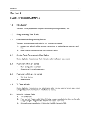 Page 43Introduction4-1
Section 4
RADIO PROGRAMMING
1.0 Introduction
The radios can be programmed using the Customer Programming Software (CPS).
2.0 Programming Your Radio
2.1 Overview of the Programming Process
To prepare properly programmed radios for your customers, you should
1.program your radio with all the necessary parameters, as required by your customers, and 
then
2.clone these parameters over to all your customer’s radios.
2.2 Cloning Radio Parameters to User Radios
Cloning duplicates the contents of...