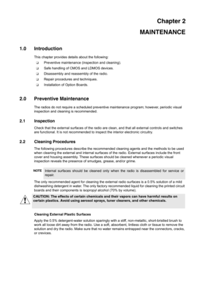 Page 13Chapter 2
MAINTENANCE
1.0 Introduction
This chapter provides details about the following:
❑Preventive maintenance (inspection and cleaning).
❑Safe handling of CMOS and LDMOS devices.
❑Disassembly and reassembly of the radio.
❑Repair procedures and techniques.
❑Installation of Option Boards.
2.0 Preventive Maintenance
The radios do not require a scheduled preventive maintenance program; however, periodic visual 
inspection and cleaning is recommended.
2.1 Inspection
Check that the external surfaces of the...
