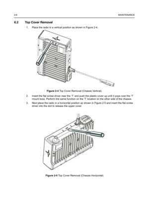 Page 182-6MAINTENANCE
6.2 Top Cover Removal
1. Place the radio in a vertical position as shown in Figure 2-4..
Figure 2-4Top Cover Removal (Chassis Vertical).
2. Insert the flat screw driver near the ‘T’ and push the plastic cover up until it pops over the ‘T’ 
mount boss. Perform the same function on the ‘T’ location on the other side of the chassis.
3. Next place the radio in a horizontal position as shown in Figure 2-5 and insert the flat screw 
driver into the slot to release the upper cover.
Figure 2-5Top...
