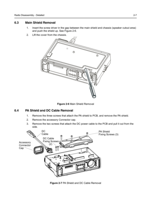 Page 19Radio Disassembly - Detailed2-7
6.3 Main Shield Removal
1. Insert the screw driver in the gap between the main shield and chassis (speaker cutout area) 
and push the shield up. See Figure 2-6.
2. Lift the cover from the chassis.
Figure 2-6Main Shield Removal
6.4 PA Shield and DC Cable Removal
1. Remove the three screws that attach the PA shield to PCB, and remove the PA shield.
2. Remove the accessory Connector cap.
3. Remove the two screws that attach the DC power cable to the PCB and pull it out from...