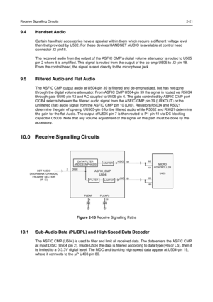 Page 29Receive Signalling Circuits2-21
9.4 Handset Audio
Certain handheld accessories have a speaker within them which require a different voltage level 
than that provided by U502. For these devices HANDSET AUDIO is available at control head 
connector J2 pin18.
The received audio from the output of the ASFIC CMP’s digital volume attenuator is routed to U505 
pin 2 where it is amplified. This signal is routed from the output of the op-amp U505 to J2-pin 18. 
From the control head, the signal is sent directly...