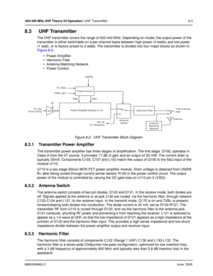 Page 1456880309N62-CJune, 2005
403-440 MHz UHF Theory Of Operation: UHF Transmitter 8-3
8.3 UHF Transmitter
The UHF transmitter covers the range of 403-440 MHz. Depending on model, the output power of the 
transmitter is either switchable on a per-channel basis between high power (4 watts) and low power 
(1 watt), or is factory preset to 2 watts. The transmitter is divided into four major blocks as shown in 
Figure 8-2.
• Power Amplifier
• Harmonic Filter 
• Antenna Matching Network
• Power Control.
Figure 8-2....