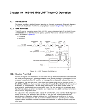 Page 159Chapter 10 465-495 MHz UHF Theory Of Operation
10.1 Introduction
This chapter provides a detailed theory of operation for the radio components. Schematic diagrams 
for the circuits described in the following paragraphs are located in Chapter 12 of this manual.
10.2 UHF Receiver
The UHF receiver covers the range of 465-495 MHz and provides switchable IF bandwidth for use 
with 20/25/30 kHz or 12.5 kHz channel spacing systems. The receiver is divided into two major 
blocks, as shown in Figure 10-1.
• Front...