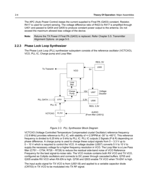 Page 262-4Theory Of Operation: Major Assemblies
The APC (Auto Power Control) keeps the current supplied to Final PA (Q403) constant. Resistor, 
R417 is used for current sensing. The voltage difference ratio of R423 to R417 is amplified through 
U401 and passed to Q404 and Q405 to produce constant power output to the antenna. Do not 
exceed the maximum allowed bias voltage of the device.
2.2.3 Phase Lock Loop Synthesizer
The Phase Lock Loop (PLL) synthesizer subsystem consists of the reference oscillator...