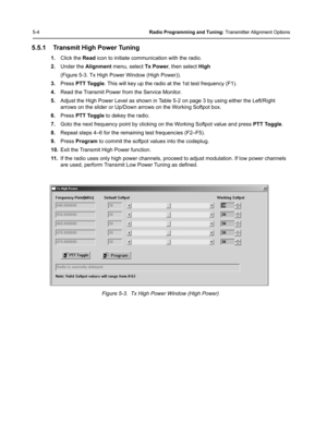 Page 405-4Radio Programming and Tuning: Transmitter Alignment Options
5.5.1 Transmit High Power Tuning
1.Click the Read icon to initiate communication with the radio.
2.Under the Alignment menu, select Tx Power, then select High 
(Figure 5-3. Tx High Power Window (High Power)).
3.Press PTT Toggle. This will key up the radio at the 1st test frequency (F1).
4.Read the Transmit Power from the Service Monitor.
5.Adjust the High Power Level as shown in Table 5-2 on page 3 by using either the Left/Right 
arrows on...