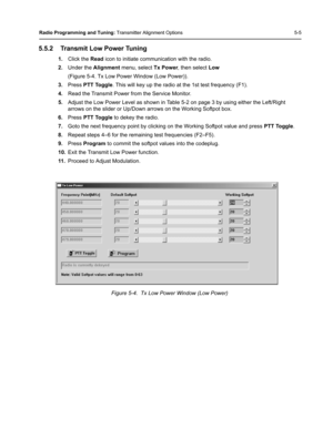 Page 41Radio Programming and Tuning: Transmitter Alignment Options 5-5
5.5.2 Transmit Low Power Tuning
1.Click the Read icon to initiate communication with the radio.
2.Under the Alignment menu, select Tx Power, then select Low 
(Figure 5-4. Tx Low Power Window (Low Power)).
3.Press PTT Toggle. This will key up the radio at the 1st test frequency (F1).
4.Read the Transmit Power from the Service Monitor.
5.Adjust the Low Power Level as shown in Table 5-2 on page 3 by using either the Left/Right 
arrows on the...