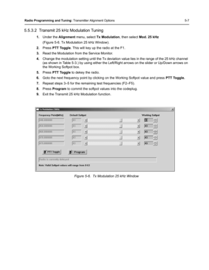 Page 43Radio Programming and Tuning: Transmitter Alignment Options 5-7
5.5.3.2  Transmit 25 kHz Modulation Tuning
1.Under the Alignment menu, select Tx Modulation, then select Mod. 25 kHz 
(Figure 5-6. Tx Modulation 25 kHz Window).
2.Press PTT Toggle. This will key up the radio at the F1.
3.Read the Modulation from the Service Monitor.
4.Change the modulation setting until the Tx deviation value lies in the range of the 25 kHz channel 
(as shown in Table 5-3.) by using either the Left/Right arrows on the slider...