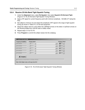 Page 47Radio Programming and Tuning: Receiver Tuning 5-11
5.6.4 Receive 25 kHz-Band Tight Squelch Tuning
1.Under the Alignment menu, select Rx Squelch, then select Squelch 25 kHz-band Tight. 
(Figure 5-10. Rx 25 kHz-band Tight Squelch Tuning Window).
2.Apply a RF signal for current frequency point with minimum amplitude, -128 dBm (F1 being the 
first). 
3.Set softpot to minimum (0) and adjust the amplitude of RF signal to the range of tight squelch 
tuning (as shown in Table 5-4.) on the test equipment....