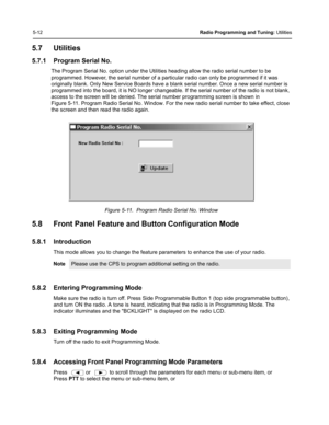 Page 485-12Radio Programming and Tuning: Utilities
5.7 Utilities
5.7.1 Program Serial No.
The Program Serial No. option under the Utilities heading allow the radio serial number to be 
programmed. However, the serial number of a particular radio can only be programmed if it was 
originally blank. Only New Service Boards have a blank serial number. Once a new serial number is 
programmed into the board, it is NO longer changeable. If the serial number of the radio is not blank, 
access to the screen will be...