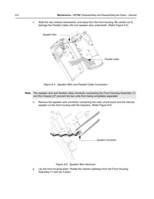 Page 566-6Maintenance – CP185: Disassembling and Reassembling the Radio – General
c. Slide the rear chassis downwards, and away from the front housing. Be careful not to 
damage the Flexible Cable (39) and speaker wire underneath. (Refer Figure 6-5). 
d. Remove the speaker wire connector connecting the main circuit board and the internal 
speaker on the front housing with the tweezers. (Refer Figure 6-6).
e. Lay the front housing down. Rotate the chassis sideways from the Front Housing 
Assembly (1) and lay it...