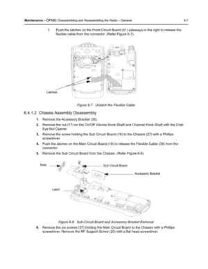 Page 57Maintenance – CP185: Disassembling and Reassembling the Radio – General 6-7
f. Push the latches on the Front Circuit Board (41) sideways to the right to release the 
flexible cable from the connector. (Refer Figure 6-7).
6.4.1.2  Chassis Assembly Disassembly
1.Remove the Accessory Bracket (35).
2.Remove the nut (17) on the On/Off Volume Knob Shaft and Channel Knob Shaft with the Crab 
Eye Nut Opener.
3.Remove the screw holding the Sub Circuit Board (16) to the Chassis (27) with a Phillips 
screwdriver....